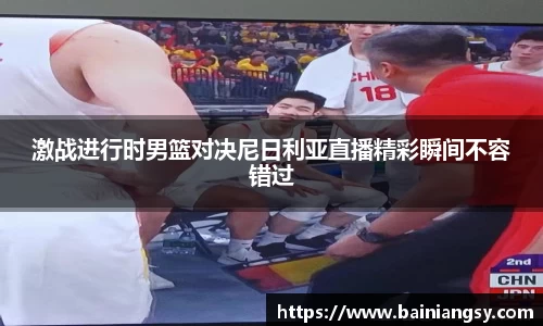 激战进行时男篮对决尼日利亚直播精彩瞬间不容错过